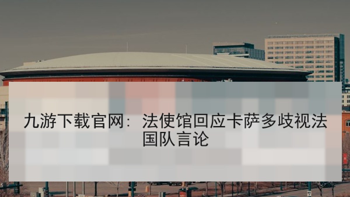 九游下载官网: 法使馆回应卡萨多歧视法国队言论 九游下载官网: 法使馆回应卡萨多歧视法国队言论