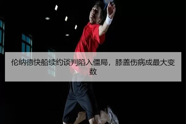 伦纳德快船续约谈判陷入僵局，膝盖伤病成最大变数