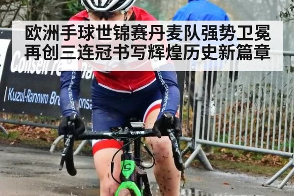 欧洲手球世锦赛丹麦队强势卫冕再创三连冠书写辉煌历史新篇章