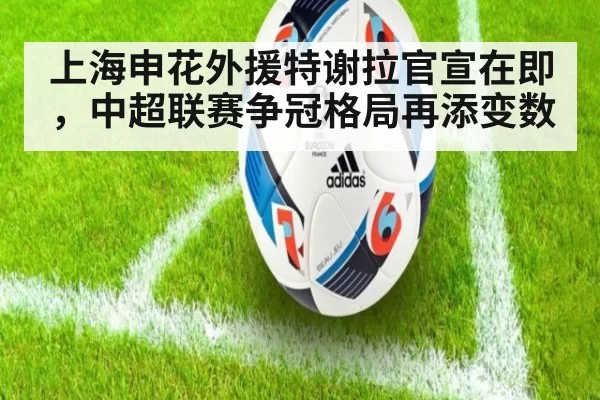 上海申花外援特谢拉官宣在即，中超联赛争冠格局再添变数
