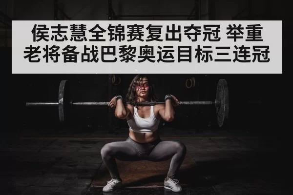 侯志慧全锦赛复出夺冠 举重老将备战巴黎奥运目标三连冠
