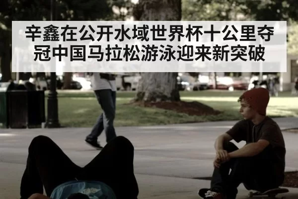 辛鑫在公开水域世界杯十公里夺冠中国马拉松游泳迎来新突破